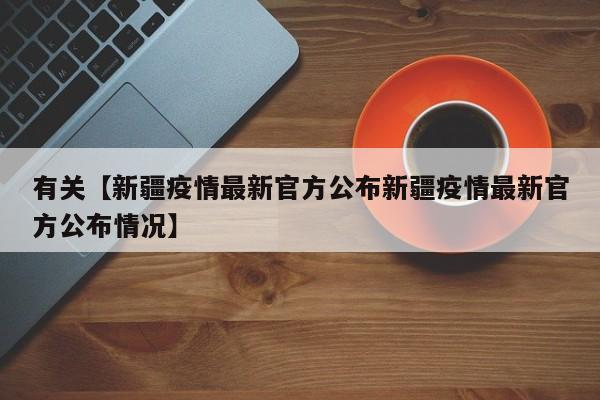 有关【新疆疫情最新官方公布新疆疫情最新官方公布情况】
