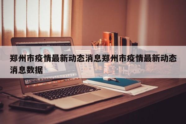 郑州市疫情最新动态消息郑州市疫情最新动态消息数据