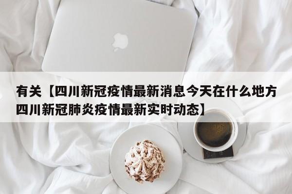有关【四川新冠疫情最新消息今天在什么地方四川新冠肺炎疫情最新实时动态】