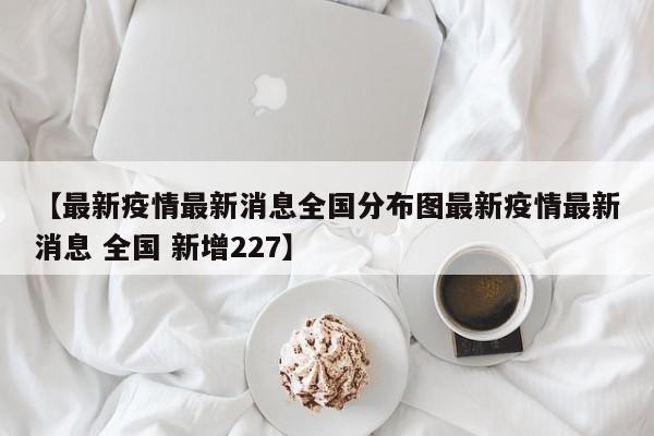 【最新疫情最新消息全国分布图最新疫情最新消息 全国 新增227】