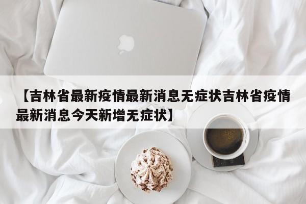 【吉林省最新疫情最新消息无症状吉林省疫情最新消息今天新增无症状】