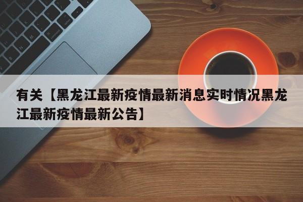 有关【黑龙江最新疫情最新消息实时情况黑龙江最新疫情最新公告】