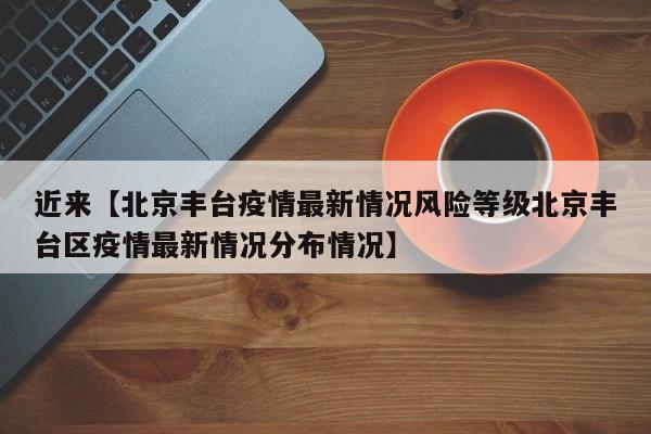 近来【北京丰台疫情最新情况风险等级北京丰台区疫情最新情况分布情况】