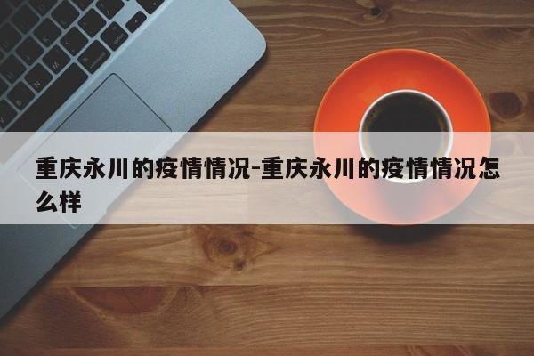 重庆永川的疫情情况-重庆永川的疫情情况怎么样
