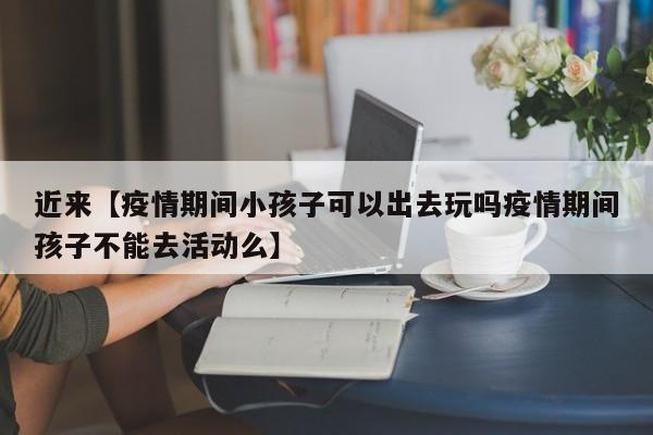 近来【疫情期间小孩子可以出去玩吗疫情期间孩子不能去活动么】