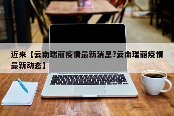 近来【云南瑞丽疫情最新消息?云南瑞丽疫情最新动态】