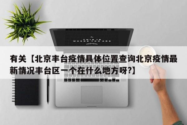 有关【北京丰台疫情具体位置查询北京疫情最新情况丰台区一个在什么地方呀?】