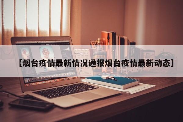 【烟台疫情最新情况通报烟台疫情最新动态】