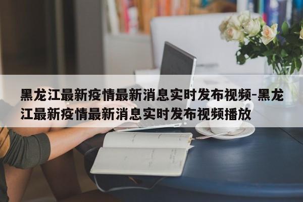 黑龙江最新疫情最新消息实时发布视频-黑龙江最新疫情最新消息实时发布视频播放