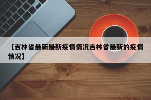 【吉林省最新最新疫情情况吉林省最新的疫情情况】