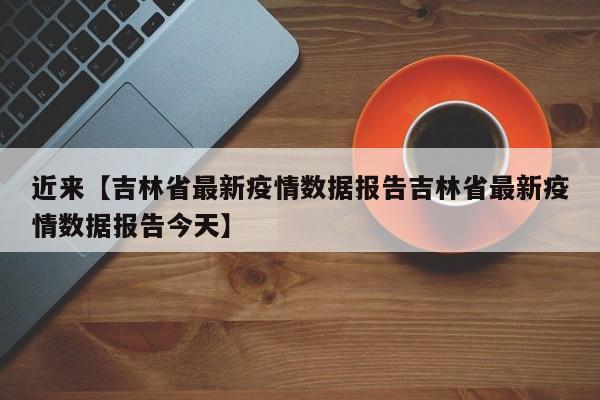 近来【吉林省最新疫情数据报告吉林省最新疫情数据报告今天】
