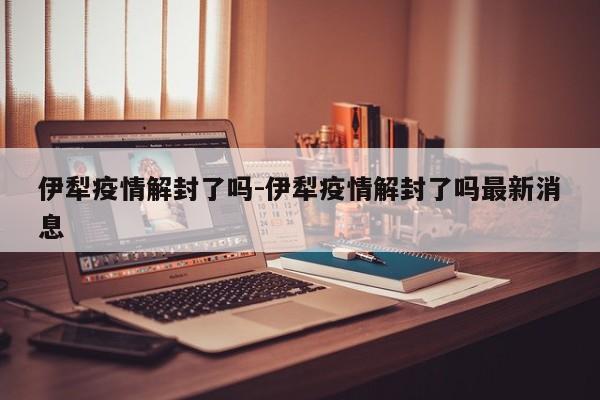 伊犁疫情解封了吗-伊犁疫情解封了吗最新消息