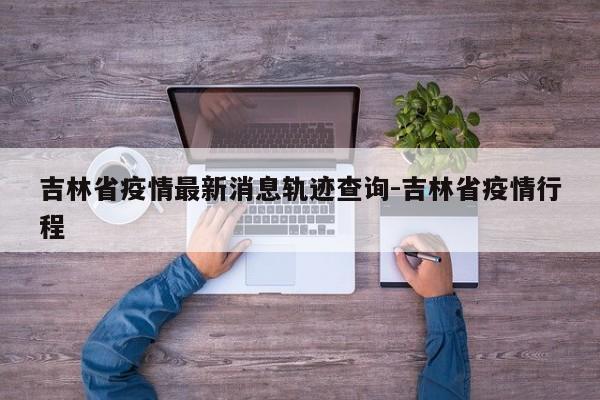 吉林省疫情最新消息轨迹查询-吉林省疫情行程